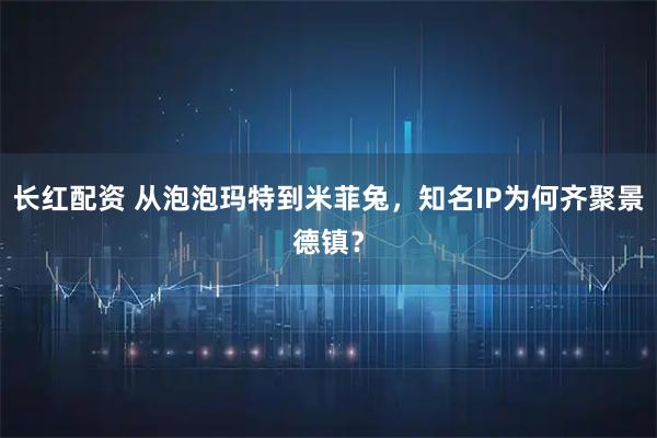 长红配资 从泡泡玛特到米菲兔,知名IP为何齐聚景德镇?