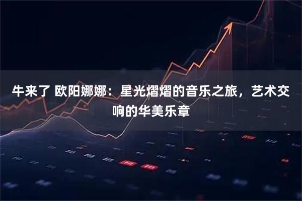 牛来了 欧阳娜娜：星光熠熠的音乐之旅，艺术交响的华美乐章