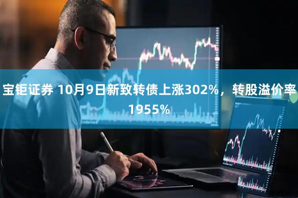 宝钜证券 10月9日新致转债上涨302%,转股溢价率1955%