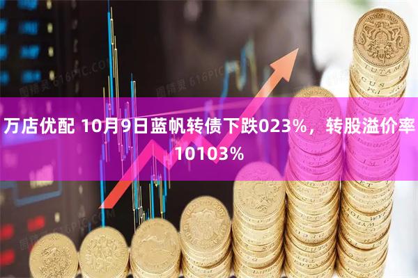 万店优配 10月9日蓝帆转债下跌023%，转股溢价率10103%