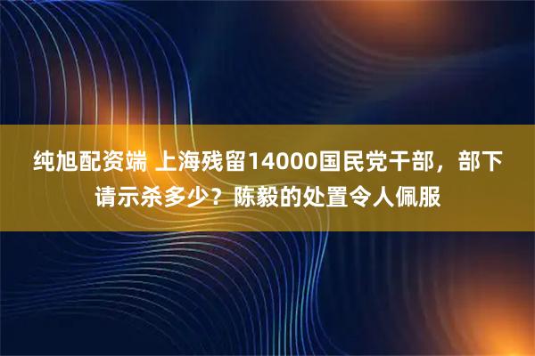 纯旭配资端 上海残留14000国民党干部，部下请示杀多少？陈毅的处置令人佩服