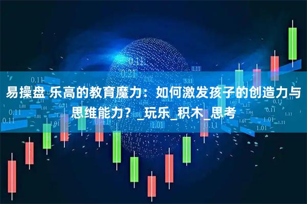 易操盘 乐高的教育魔力：如何激发孩子的创造力与思维能力？_玩乐_积木_思考