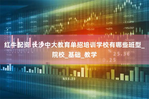 红牛配资 长沙中大教育单招培训学校有哪些班型_院校_基础_教学