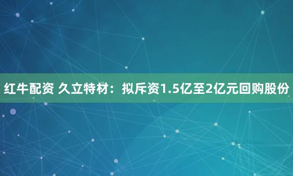 红牛配资 久立特材：拟斥资1.5亿至2亿元回购股份