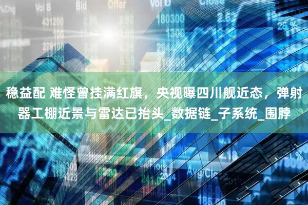 稳益配 难怪曾挂满红旗，央视曝四川舰近态，弹射器工棚近景与雷达已抬头_数据链_子系统_围脖