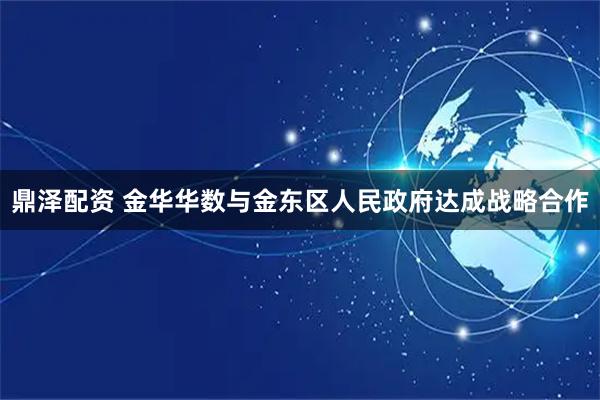 鼎泽配资 金华华数与金东区人民政府达成战略合作