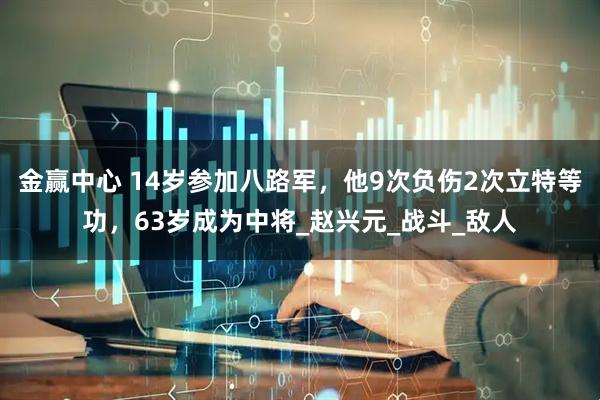 金赢中心 14岁参加八路军，他9次负伤2次立特等功，63岁成为中将_赵兴元_战斗_敌人