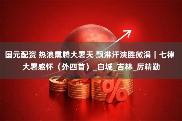 国元配资 热浪熏腾大暑天 飘淋汗浃胜微涓｜七律 大暑感怀（外四首）_白城_吉林_厉精勤