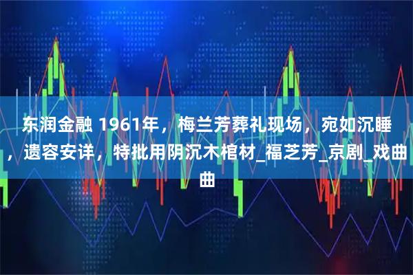 东润金融 1961年，梅兰芳葬礼现场，宛如沉睡，遗容安详，特批用阴沉木棺材_福芝芳_京剧_戏曲
