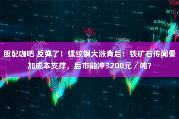 股配咖吧 反弹了！螺纹钢大涨背后：铁矿石传闻叠加成本支撑，后市能冲3200元／吨？