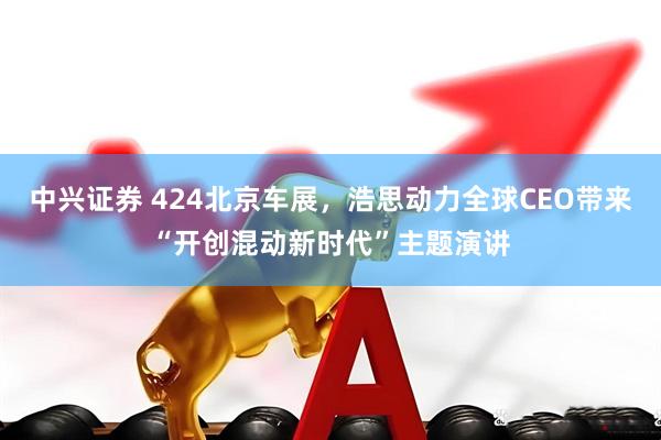 中兴证券 424北京车展，浩思动力全球CEO带来“开创混动新时代”主题演讲